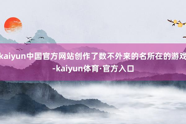 kaiyun中国官方网站创作了数不外来的名所在的游戏-kaiyun体育·官方入口