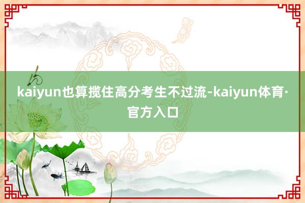 kaiyun也算揽住高分考生不过流-kaiyun体育·官方入口