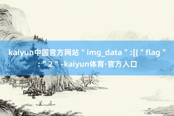 kaiyun中国官方网站＂img_data＂:[{＂flag＂:＂2＂-kaiyun体育·官方入口