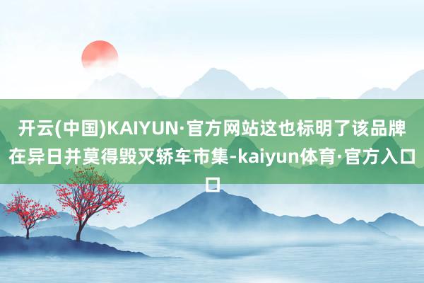 开云(中国)KAIYUN·官方网站这也标明了该品牌在异日并莫得毁灭轿车市集-kaiyun体育·官方入口