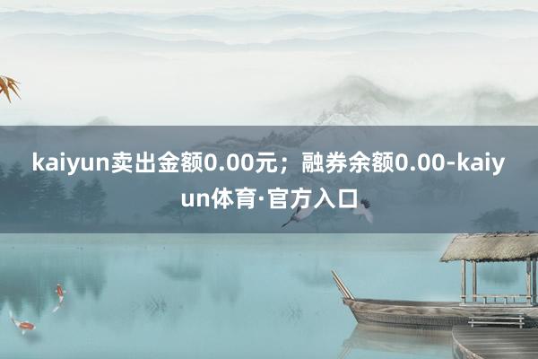 kaiyun卖出金额0.00元；融券余额0.00-kaiyun体育·官方入口