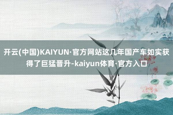 开云(中国)KAIYUN·官方网站这几年国产车如实获得了巨猛晋升-kaiyun体育·官方入口