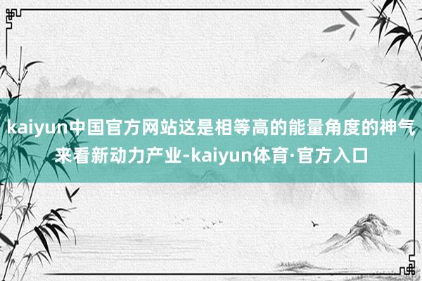 kaiyun中国官方网站这是相等高的能量角度的神气来看新动力产业-kaiyun体育·官方入口