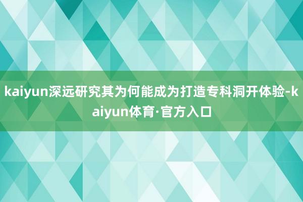 kaiyun深远研究其为何能成为打造专科洞开体验-kaiyun体育·官方入口