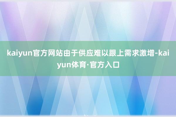 kaiyun官方网站由于供应难以跟上需求激增-kaiyun体育·官方入口