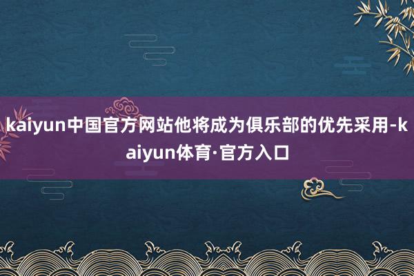 kaiyun中国官方网站他将成为俱乐部的优先采用-kaiyun体育·官方入口