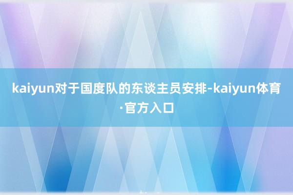 kaiyun对于国度队的东谈主员安排-kaiyun体育·官方入口