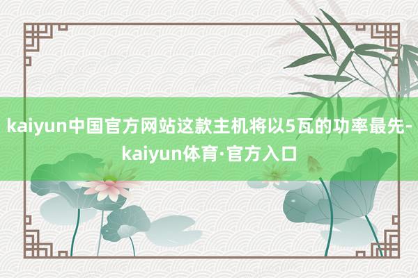 kaiyun中国官方网站这款主机将以5瓦的功率最先-kaiyun体育·官方入口