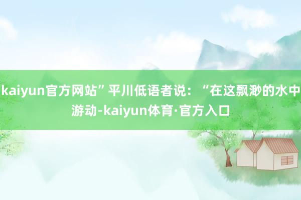 kaiyun官方网站”平川低语者说：“在这飘渺的水中游动-kaiyun体育·官方入口