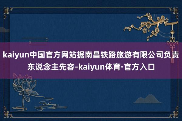 kaiyun中国官方网站据南昌铁路旅游有限公司负责东说念主先容-kaiyun体育·官方入口