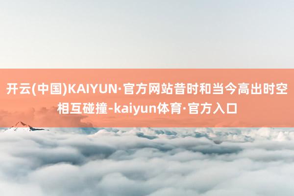 开云(中国)KAIYUN·官方网站昔时和当今高出时空相互碰撞-kaiyun体育·官方入口