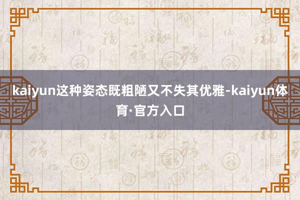 kaiyun这种姿态既粗陋又不失其优雅-kaiyun体育·官方入口