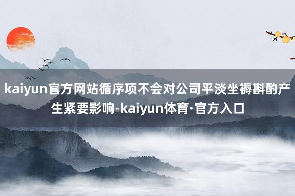 kaiyun官方网站循序项不会对公司平淡坐褥斟酌产生紧要影响-kaiyun体育·官方入口