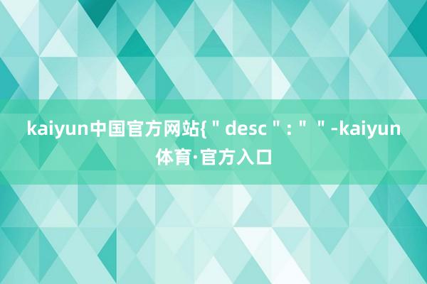 kaiyun中国官方网站{＂desc＂:＂＂-kaiyun体育·官方入口