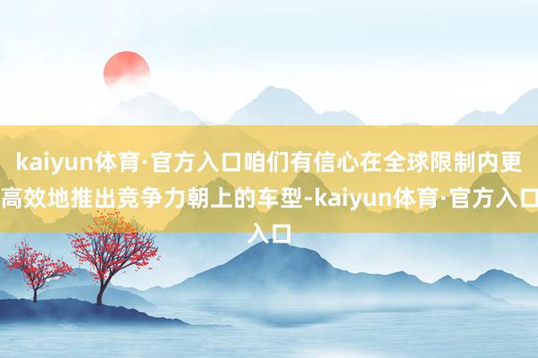 kaiyun体育·官方入口咱们有信心在全球限制内更高效地推出竞争力朝上的车型-kaiyun体育·官方入口