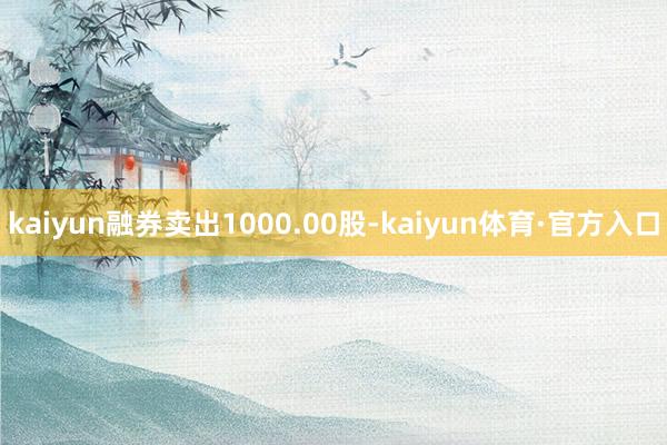 kaiyun融券卖出1000.00股-kaiyun体育·官方入口