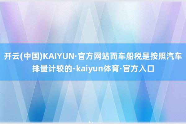 开云(中国)KAIYUN·官方网站而车船税是按照汽车排量计较的-kaiyun体育·官方入口