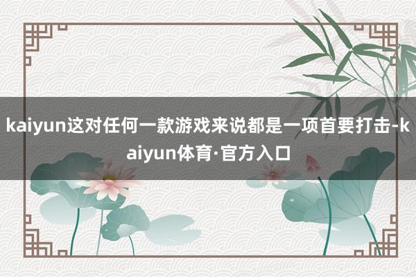 kaiyun这对任何一款游戏来说都是一项首要打击-kaiyun体育·官方入口