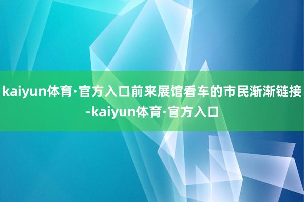 kaiyun体育·官方入口前来展馆看车的市民渐渐链接-kaiyun体育·官方入口