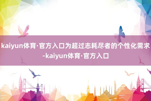 kaiyun体育·官方入口为超过志耗尽者的个性化需求-kaiyun体育·官方入口