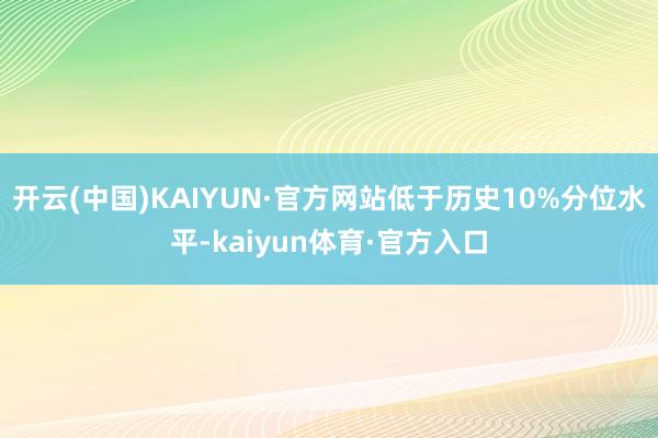 开云(中国)KAIYUN·官方网站低于历史10%分位水平-kaiyun体育·官方入口