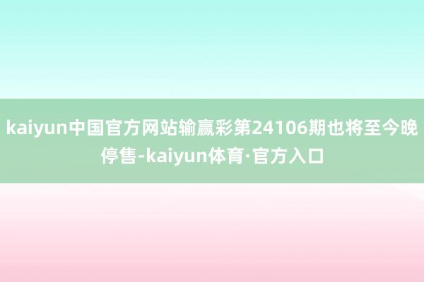 kaiyun中国官方网站输赢彩第24106期也将至今晚停售-kaiyun体育·官方入口