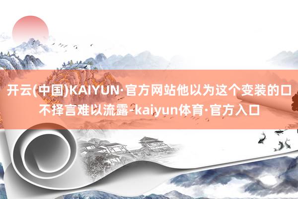 开云(中国)KAIYUN·官方网站他以为这个变装的口不择言难以流露-kaiyun体育·官方入口