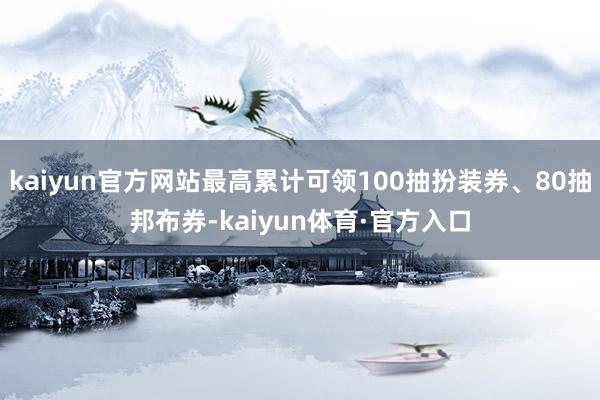 kaiyun官方网站最高累计可领100抽扮装券、80抽邦布券-kaiyun体育·官方入口