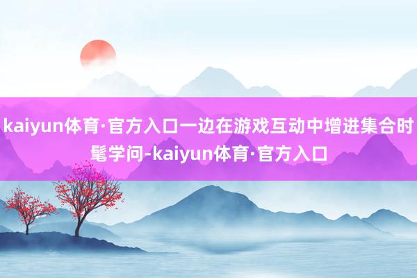 kaiyun体育·官方入口一边在游戏互动中增进集合时髦学问-kaiyun体育·官方入口