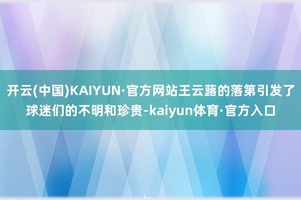 开云(中国)KAIYUN·官方网站王云蕗的落第引发了球迷们的不明和珍贵-kaiyun体育·官方入口