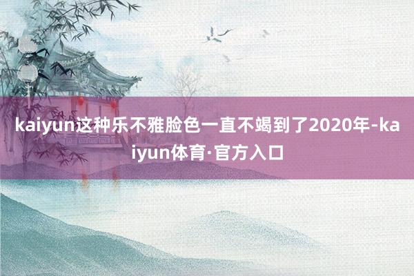 kaiyun这种乐不雅脸色一直不竭到了2020年-kaiyun体育·官方入口