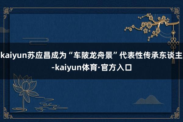 kaiyun苏应昌成为“车陂龙舟景”代表性传承东谈主-kaiyun体育·官方入口