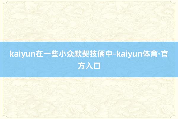 kaiyun在一些小众默契技俩中-kaiyun体育·官方入口