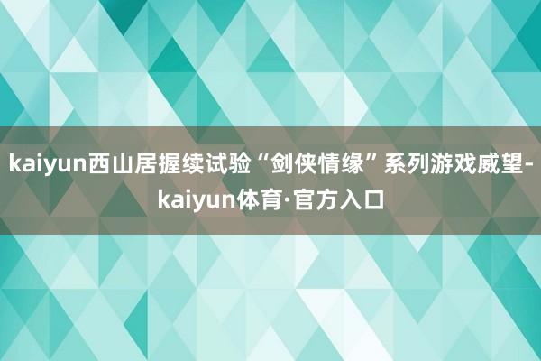 kaiyun西山居握续试验“剑侠情缘”系列游戏威望-kaiyun体育·官方入口