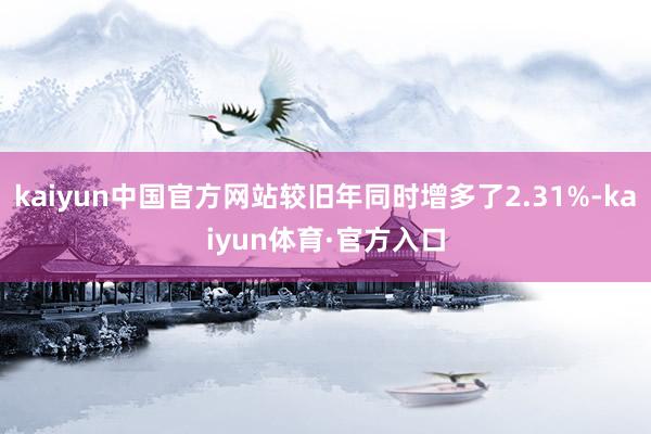 kaiyun中国官方网站较旧年同时增多了2.31%-kaiyun体育·官方入口