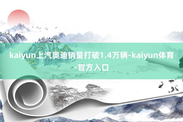 kaiyun上汽奥迪销量打破1.4万辆-kaiyun体育·官方入口