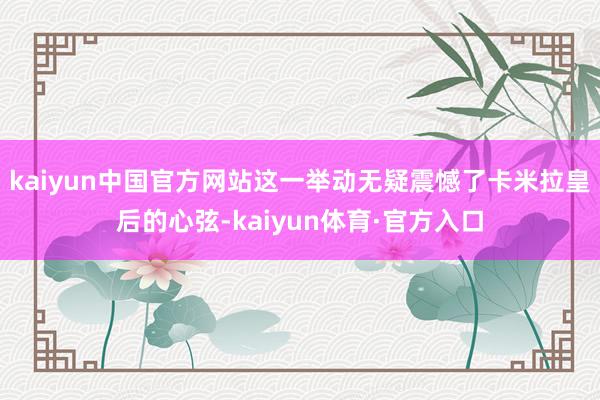 kaiyun中国官方网站这一举动无疑震憾了卡米拉皇后的心弦-kaiyun体育·官方入口