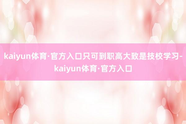 kaiyun体育·官方入口只可到职高大致是技校学习-kaiyun体育·官方入口