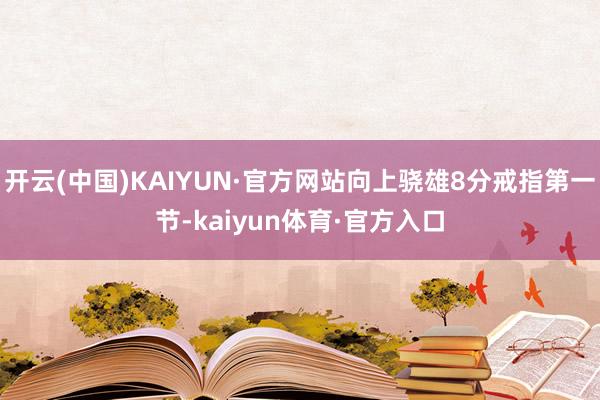 开云(中国)KAIYUN·官方网站向上骁雄8分戒指第一节-kaiyun体育·官方入口