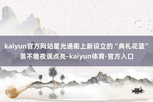 kaiyun官方网站星光通衢上新设立的“典礼花篮”景不雅夜误点亮-kaiyun体育·官方入口