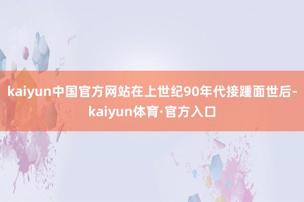 kaiyun中国官方网站在上世纪90年代接踵面世后-kaiyun体育·官方入口