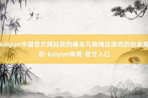 kaiyun中国官方网站我的确非凡懊悔这游戏的扮装规划-kaiyun体育·官方入口