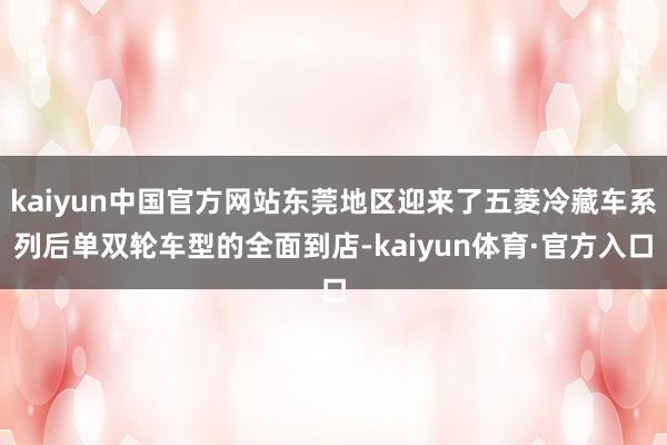 kaiyun中国官方网站东莞地区迎来了五菱冷藏车系列后单双轮车型的全面到店-kaiyun体育·官方入口