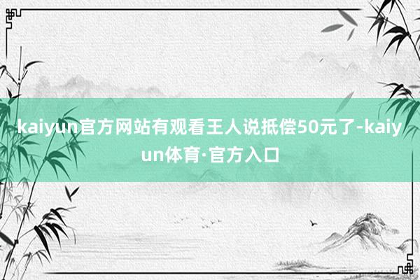 kaiyun官方网站有观看王人说抵偿50元了-kaiyun体育·官方入口