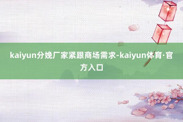 kaiyun分娩厂家紧跟商场需求-kaiyun体育·官方入口