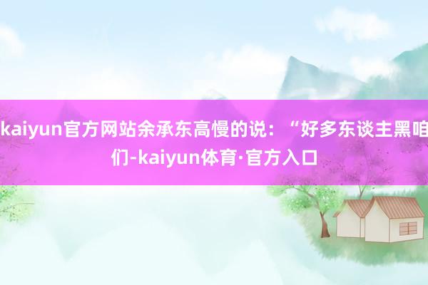 kaiyun官方网站余承东高慢的说：“好多东谈主黑咱们-kaiyun体育·官方入口