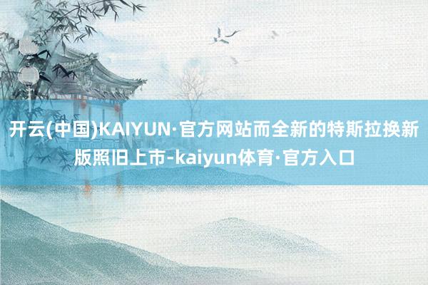 开云(中国)KAIYUN·官方网站而全新的特斯拉换新版照旧上市-kaiyun体育·官方入口