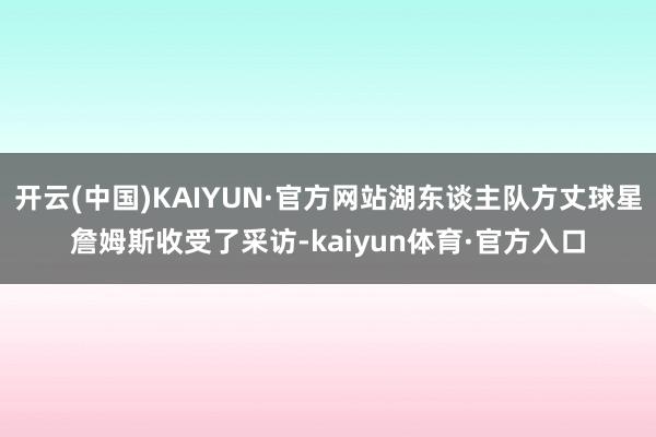 开云(中国)KAIYUN·官方网站湖东谈主队方丈球星詹姆斯收受了采访-kaiyun体育·官方入口