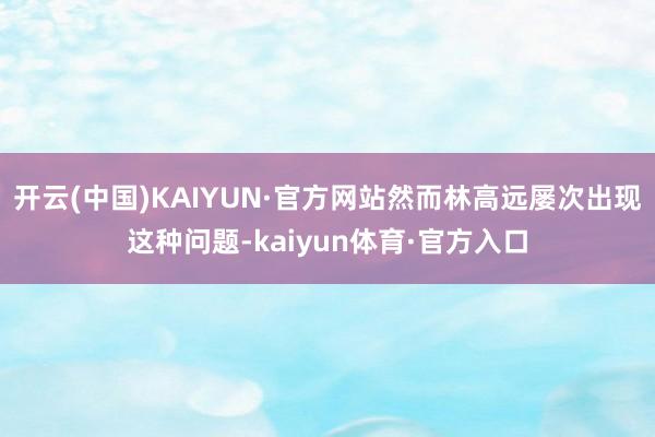 开云(中国)KAIYUN·官方网站然而林高远屡次出现这种问题-kaiyun体育·官方入口