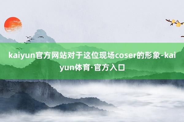 kaiyun官方网站对于这位现场coser的形象-kaiyun体育·官方入口